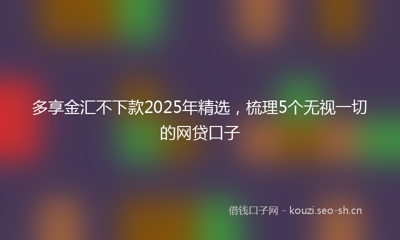 多享金汇不下款2025年精选，梳理5个无视一切的网贷口子