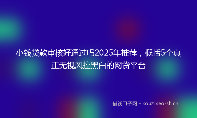 小钱贷款审核好通过吗2025年推荐，概括5个真正无视风控黑白的网贷平台