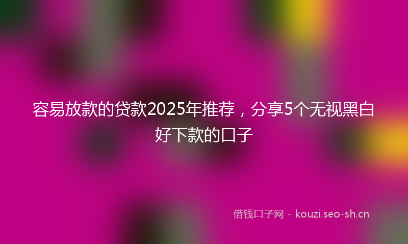 容易放款的贷款2025年推荐，分享5个无视黑白好下款的口子