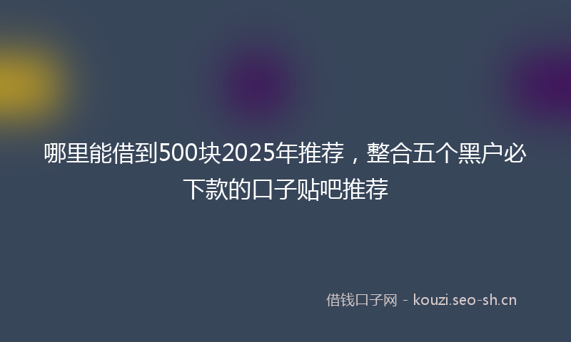 哪里能借到500块2025年推荐，整合五个黑户必下款的口子贴吧推荐