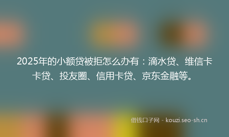 2025年的小额贷被拒怎么办有：滴水贷、维信卡卡贷、投友圈、信用卡贷、京东金融等。
