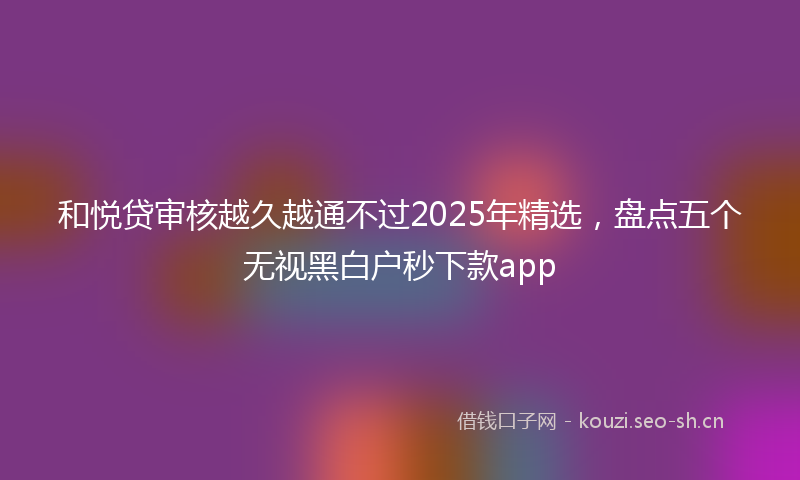 和悦贷审核越久越通不过2025年精选,盘点五个无视黑白户秒下款app