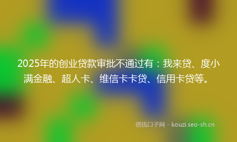 2025年的创业贷款审批不通过有：我来贷、度小满金融、超人卡、维信卡卡贷、信用卡贷等。