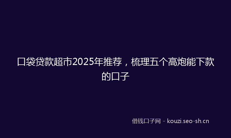 口袋贷款超市2025年推荐，梳理五个高炮能下款的口子
