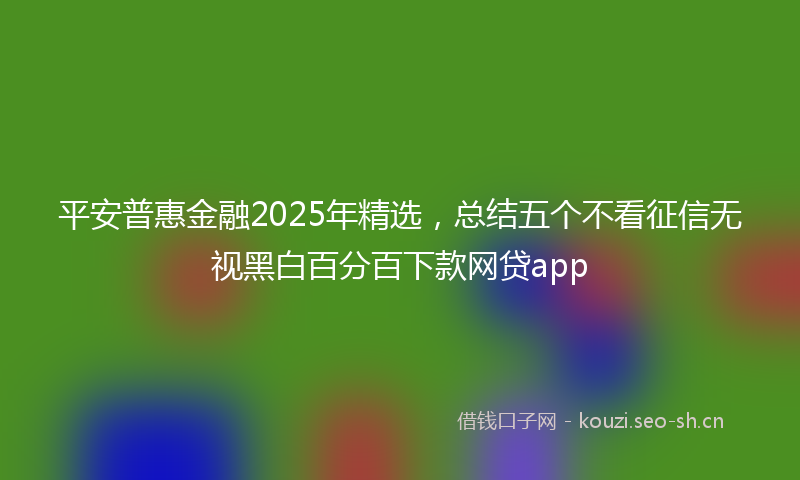 平安普惠金融2025年精选，总结五个不看征信无视黑白百分百下款网贷app