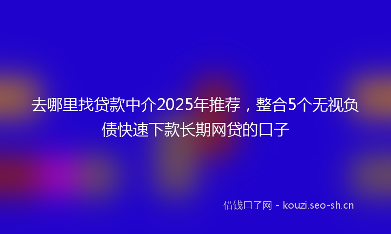 去哪里找贷款中介2025年推荐，整合5个无视负债快速下款长期网贷的口子