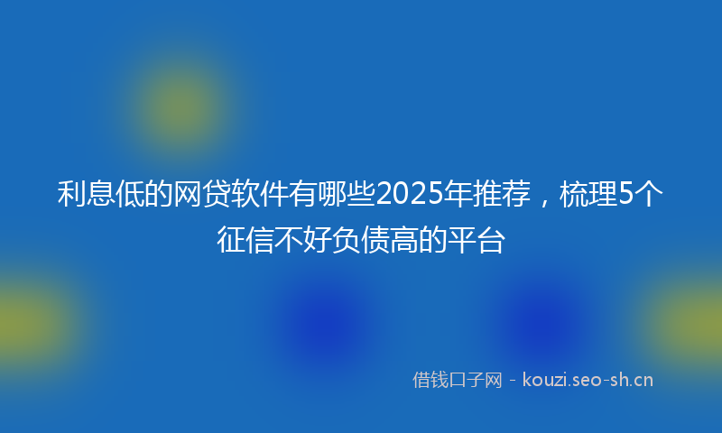 利息低的网贷软件有哪些2025年推荐，梳理5个征信不好负债高的平台