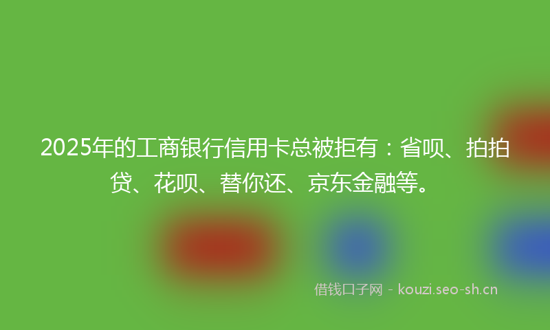 2025年的工商银行信用卡总被拒有：省呗、拍拍贷、花呗、替你还、京东金融等。