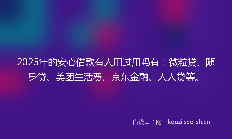 2025年的安心借款有人用过用吗有：微粒贷、随身贷、美团生活费、京东金融、人人贷等。