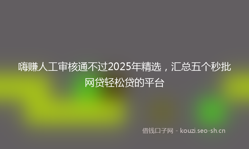 嗨赚人工审核通不过2025年精选，汇总五个秒批网贷轻松贷的平台