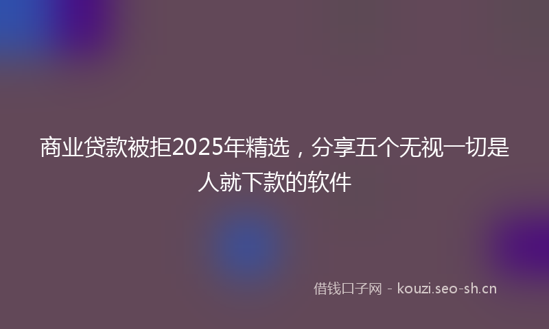 商业贷款被拒2025年精选，分享五个无视一切是人就下款的软件