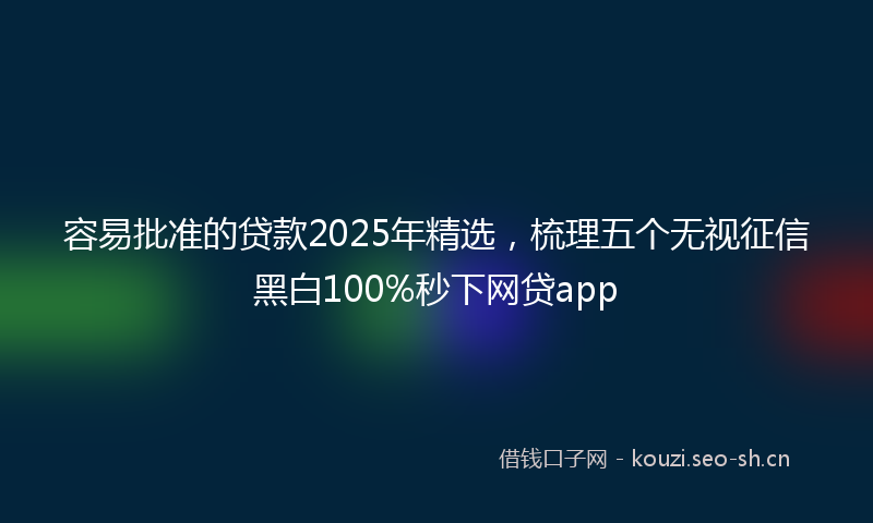 容易批准的贷款2025年精选，梳理五个无视征信黑白100%秒下网贷app