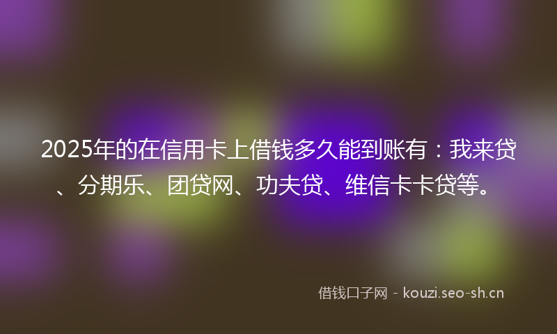 2025年的在信用卡上借钱多久能到账有：我来贷、分期乐、团贷网、功夫贷、维信卡卡贷等。