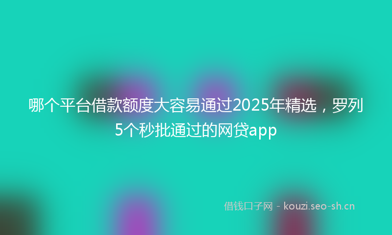 哪个平台借款额度大容易通过2025年精选，罗列5个秒批通过的网贷app