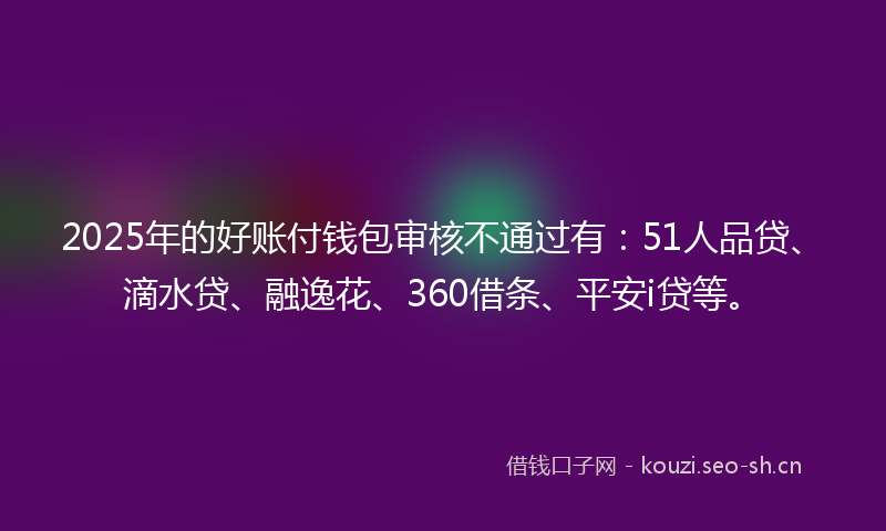2025年的好账付钱包审核不通过有：51人品贷、滴水贷、融逸花、360借条、平安i贷等。