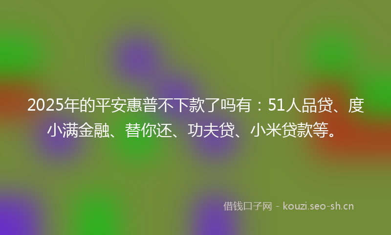 2025年的平安惠普不下款了吗有：51人品贷、度小满金融、替你还、功夫贷、小米贷款等。