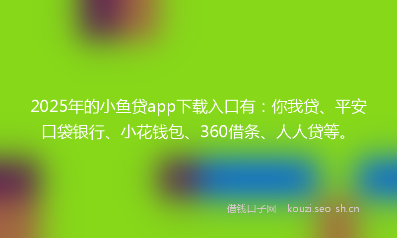 2025年的小鱼贷app下载入口有：你我贷、平安口袋银行、小花钱包、360借条、人人贷等。