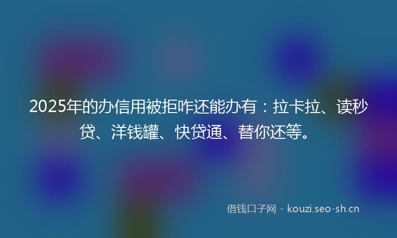 2025年的办信用被拒咋还能办有：拉卡拉、读秒贷、洋钱罐、快贷通、替你还等。