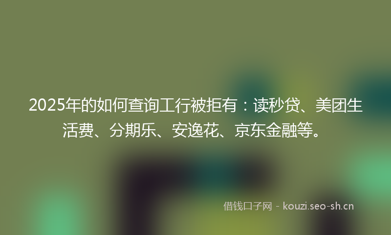2025年的如何查询工行被拒有：读秒贷、美团生活费、分期乐、安逸花、京东金融等。