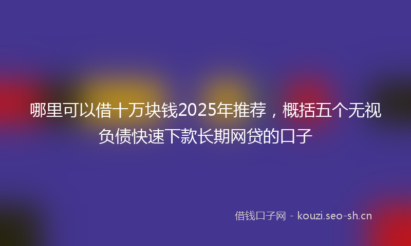 哪里可以借十万块钱2025年推荐，概括五个无视负债快速下款长期网贷的口子