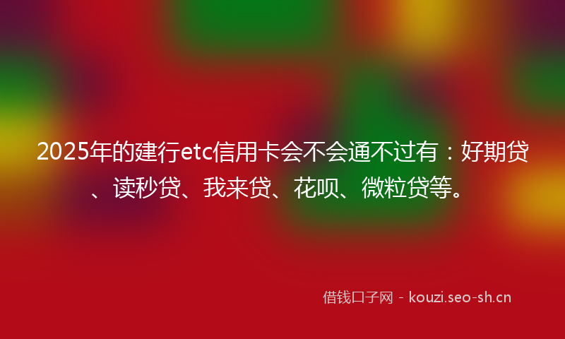 2025年的建行etc信用卡会不会通不过有：好期贷、读秒贷、我来贷、花呗、微粒贷等。