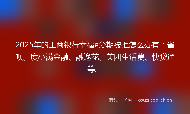 2025年的工商银行幸福e分期被拒怎么办有：省呗、度小满金融、融逸花、美团生活费、快贷通等。