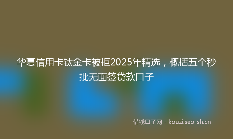 华夏信用卡钛金卡被拒2025年精选，概括五个秒批无面签贷款口子