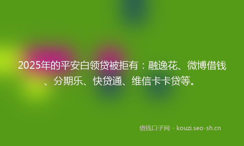 2025年的平安白领贷被拒有：融逸花、微博借钱、分期乐、快贷通、维信卡卡贷等。