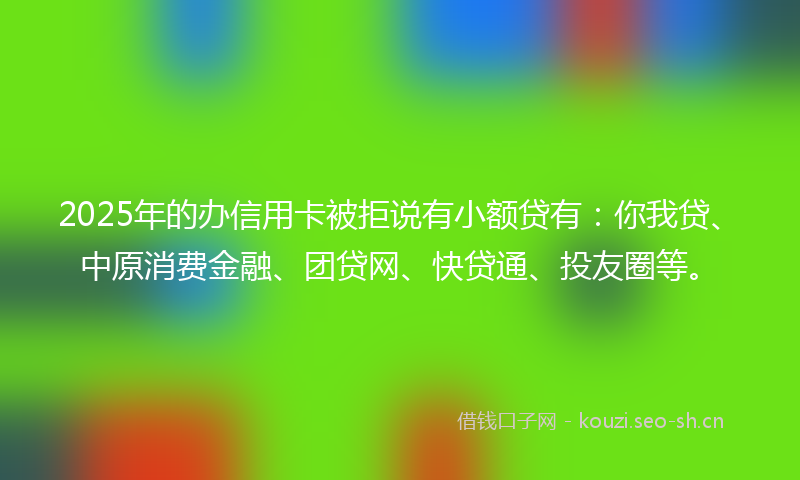 2025年的办信用卡被拒说有小额贷有:你我贷、中原消费金融、团贷网、快贷通、投友圈等。