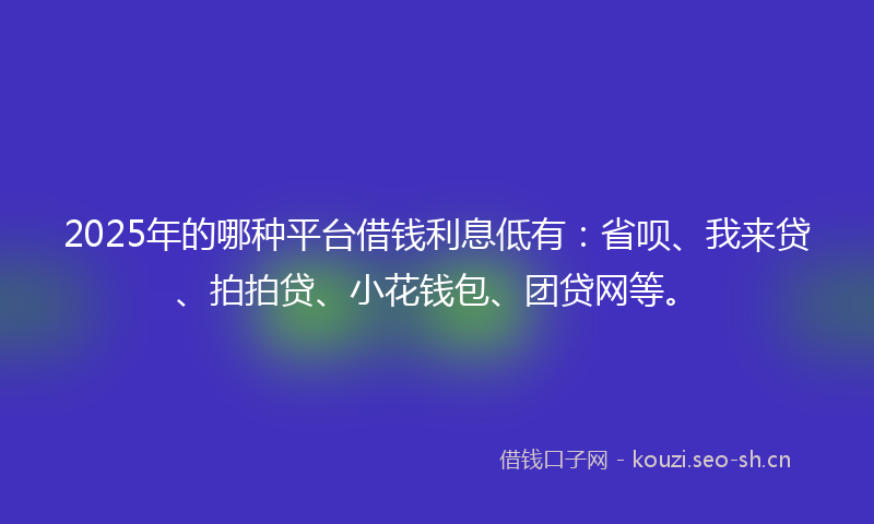 2025年的哪种平台借钱利息低有:省呗、我来贷、拍拍贷、小花钱包、团贷网等。