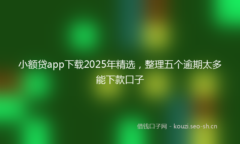 小额贷app下载2025年精选，整理五个逾期太多能下款口子