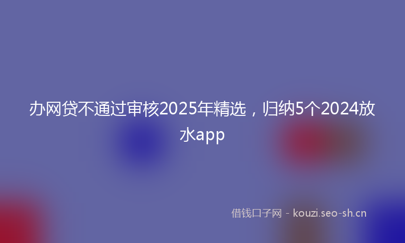 办网贷不通过审核2025年精选，归纳5个2024放水app
