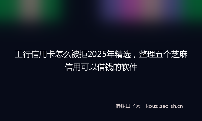 工行信用卡怎么被拒2025年精选，整理五个芝麻信用可以借钱的软件