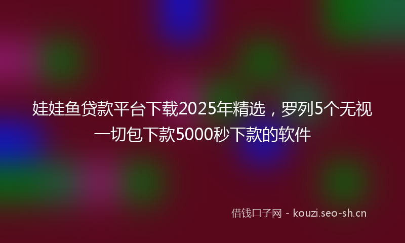 娃娃鱼贷款平台下载2025年精选，罗列5个无视一切包下款5000秒下款的软件