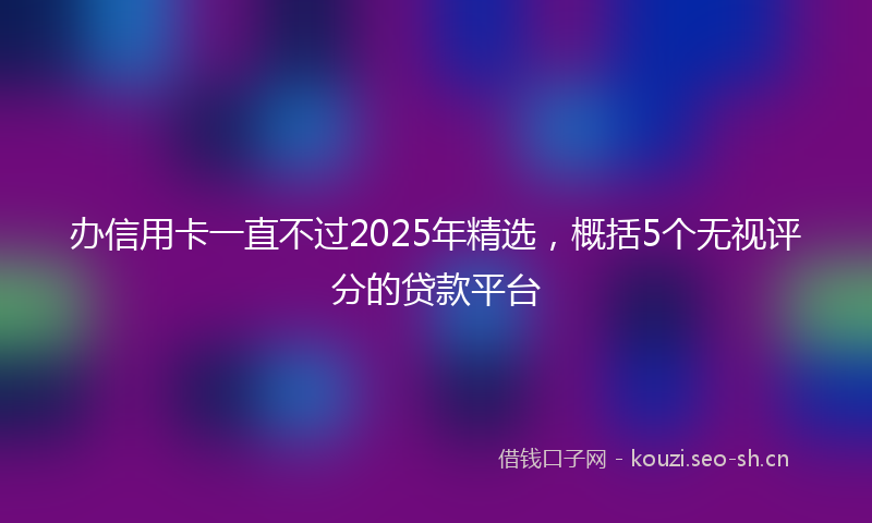 办信用卡一直不过2025年精选，概括5个无视评分的贷款平台