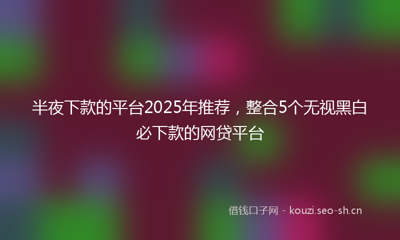 半夜下款的平台2025年推荐，整合5个无视黑白必下款的网贷平台