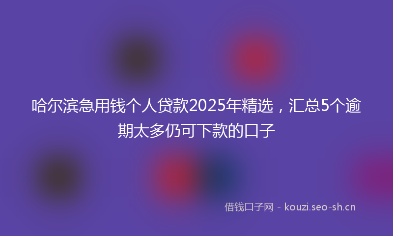 哈尔滨急用钱个人贷款2025年精选，汇总5个逾期太多仍可下款的口子