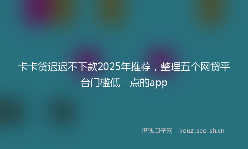 卡卡贷迟迟不下款2025年推荐，整理五个网贷平台门槛低一点的app