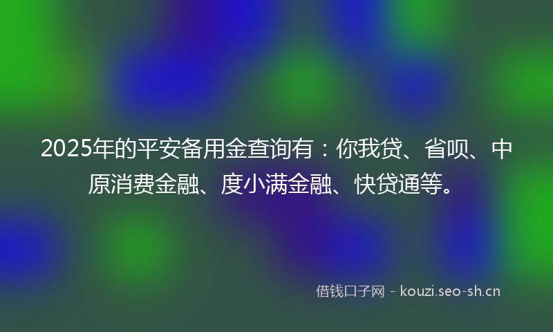 2025年的平安备用金查询有：你我贷、省呗、中原消费金融、度小满金融、快贷通等。