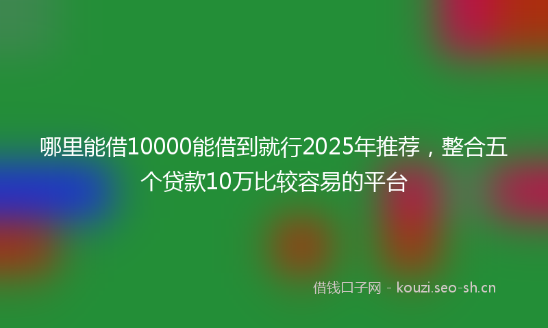 哪里能借10000能借到就行2025年推荐,整合五个贷款10万比较容易的平台
