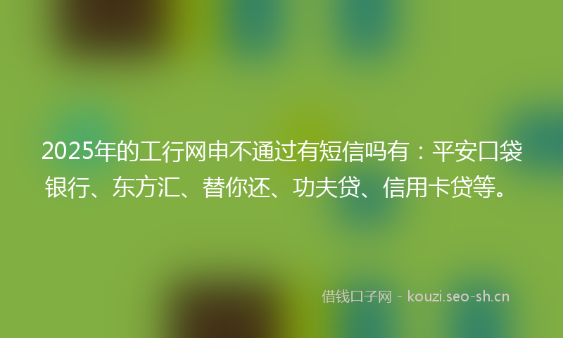 2025年的工行网申不通过有短信吗有：平安口袋银行、东方汇、替你还、功夫贷、信用卡贷等。