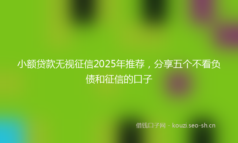 小额贷款无视征信2025年推荐，分享五个不看负债和征信的口子