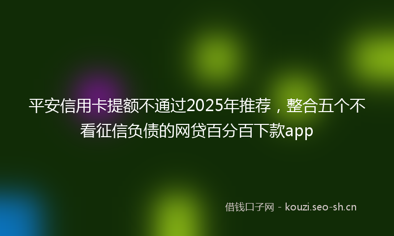 平安信用卡提额不通过2025年推荐，整合五个不看征信负债的网贷百分百下款app