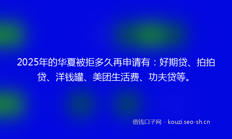 2025年的华夏被拒多久再申请有:好期贷、拍拍贷、洋钱罐、美团生活费、功夫贷等。