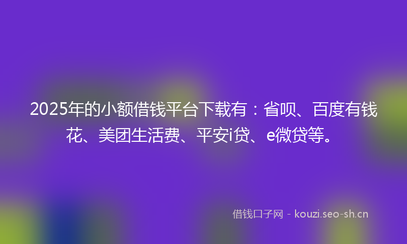 2025年的小额借钱平台下载有：省呗、百度有钱花、美团生活费、平安i贷、e微贷等。