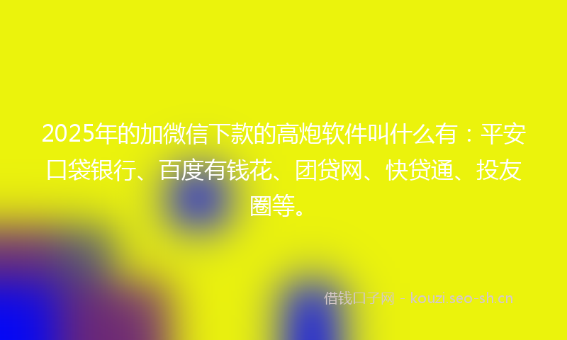 2025年的加微信下款的高炮软件叫什么有：平安口袋银行、百度有钱花、团贷网、快贷通、投友圈等。