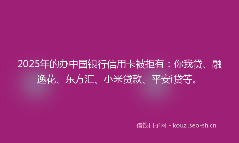 2025年的办中国银行信用卡被拒有：你我贷、融逸花、东方汇、小米贷款、平安i贷等。