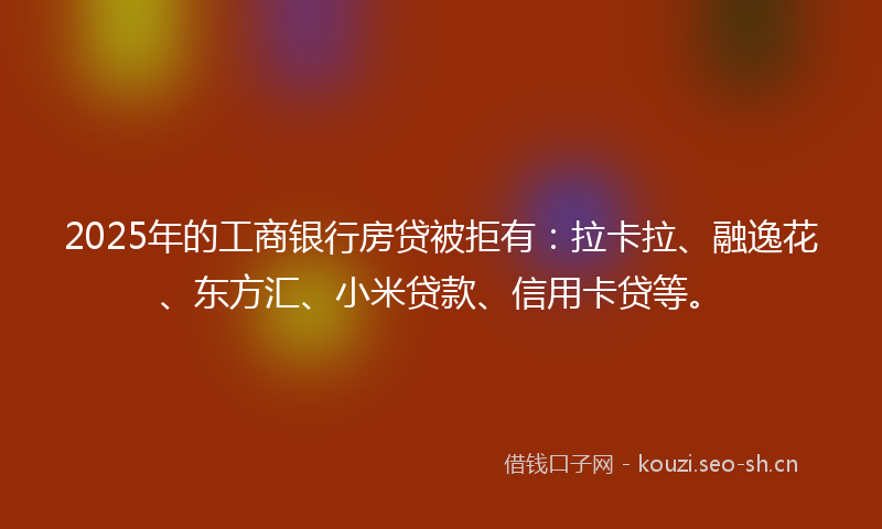 2025年的工商银行房贷被拒有：拉卡拉、融逸花、东方汇、小米贷款、信用卡贷等。