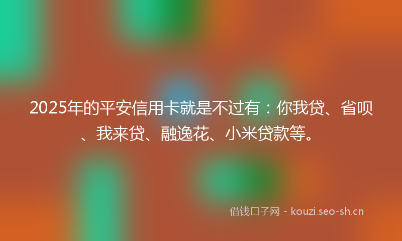2025年的平安信用卡就是不过有：你我贷、省呗、我来贷、融逸花、小米贷款等。
