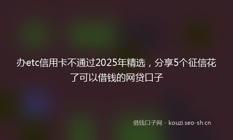 办etc信用卡不通过2025年精选，分享5个征信花了可以借钱的网贷口子